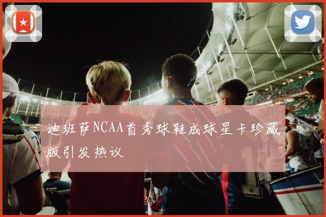 迪班萨NCAA首秀球鞋成球星卡珍藏版引发热议