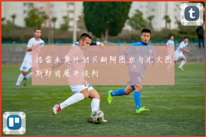 格雷米奥计划买断阿图尔与尤文图斯即将展开谈判