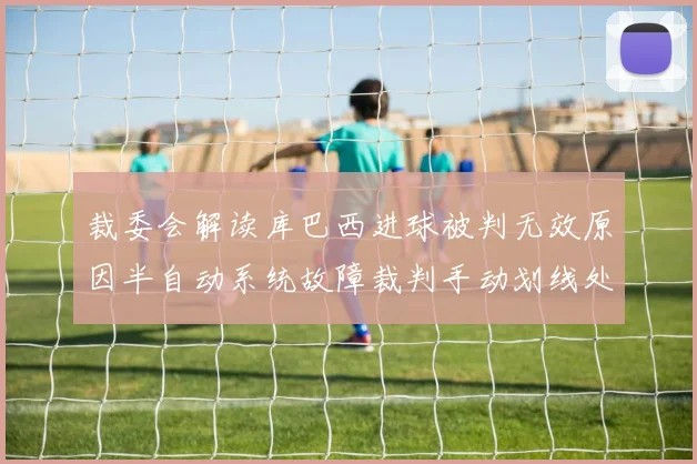 裁委会解读库巴西进球被判无效原因半自动系统故障裁判手动划线处理