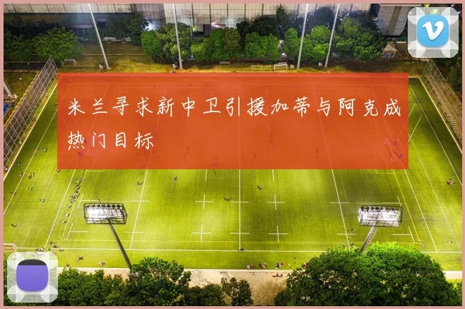 米兰寻求新中卫引援加蒂与阿克成热门目标