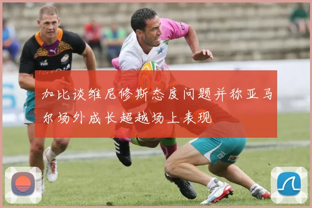 加比谈维尼修斯态度问题并称亚马尔场外成长超越场上表现