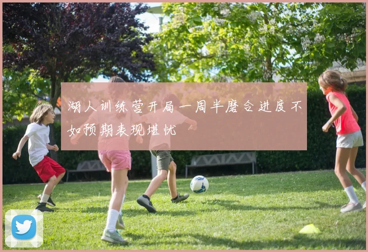 湖人训练营开局一周半磨合进度不如预期表现堪忧