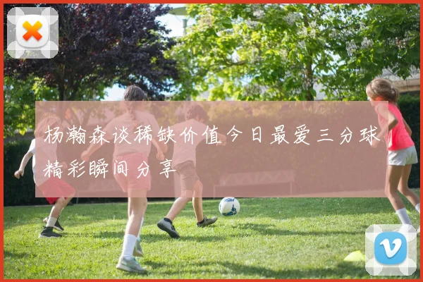 杨瀚森谈稀缺价值今日最爱三分球精彩瞬间分享