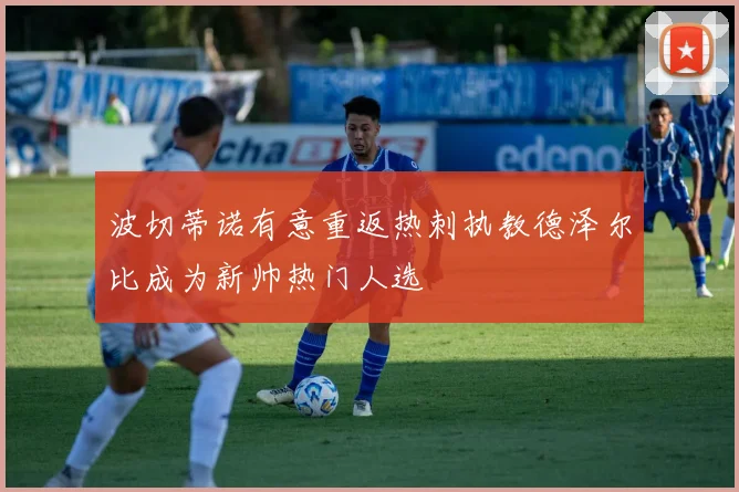 波切蒂诺有意重返热刺执教德泽尔比成为新帅热门人选
