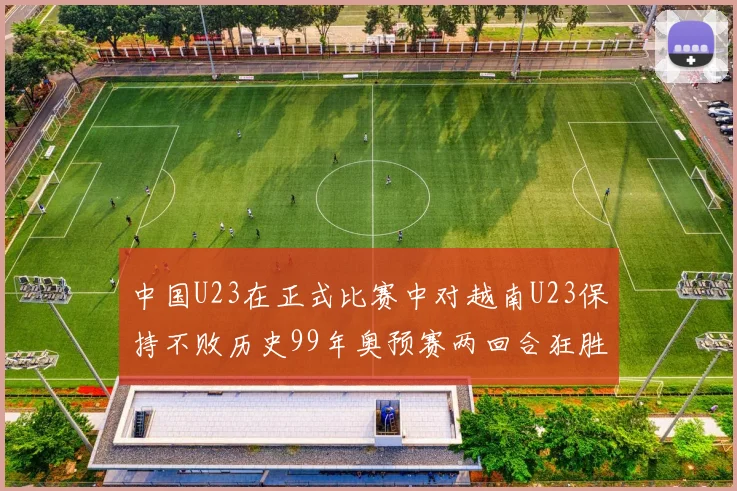 中国U23在正式比赛中对越南U23保持不败历史99年奥预赛两回合狂胜7-0