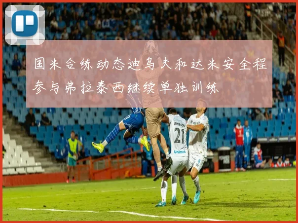 国米合练动态迪乌夫和达米安全程参与弗拉泰西继续单独训练