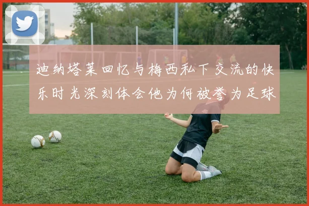 迪纳塔莱回忆与梅西私下交流的快乐时光深刻体会他为何被誉为足球历史最佳