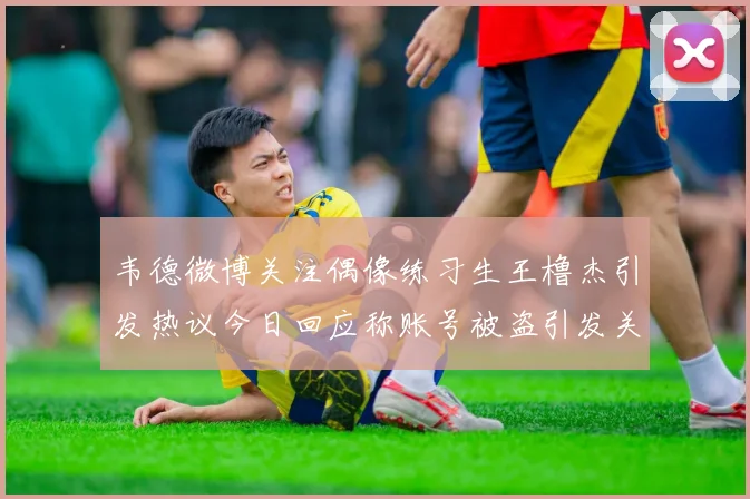 韦德微博关注偶像练习生王橹杰引发热议今日回应称账号被盗引发关注