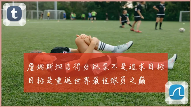 詹姆斯坦言得分纪录不是追求目标目标是重返世界最佳球员之巅