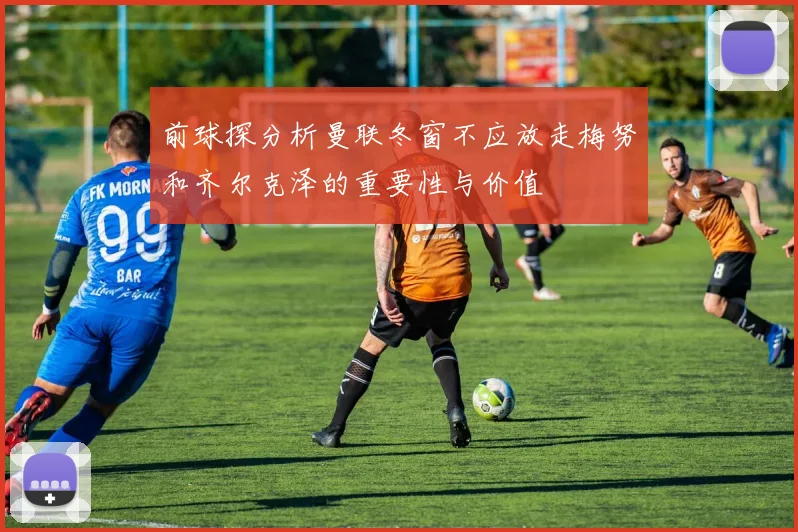 前球探分析曼联冬窗不应放走梅努和齐尔克泽的重要性与价值
