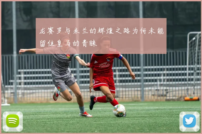 龙赛罗与米兰的辉煌之路为何未能留住皇马的青睐