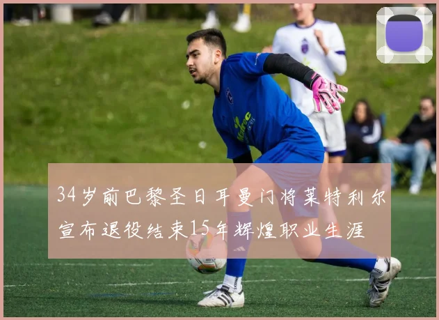 34岁前巴黎圣日耳曼门将莱特利尔宣布退役结束15年辉煌职业生涯