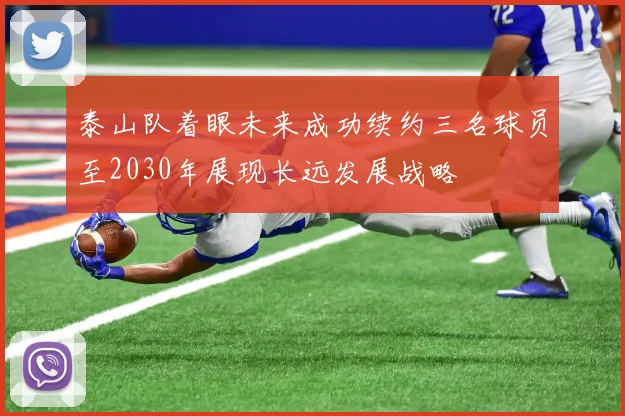 泰山队着眼未来成功续约三名球员至2030年展现长远发展战略