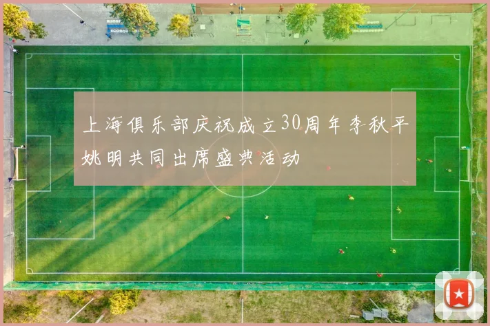 上海俱乐部庆祝成立30周年李秋平姚明共同出席盛典活动
