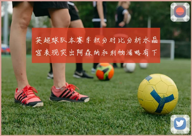 英超球队本赛季积分对比分析水晶宫表现突出阿森纳和利物浦略有下滑