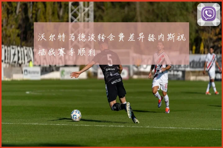 沃尔特马德谈转会费差异赫内斯祝福我赛季顺利