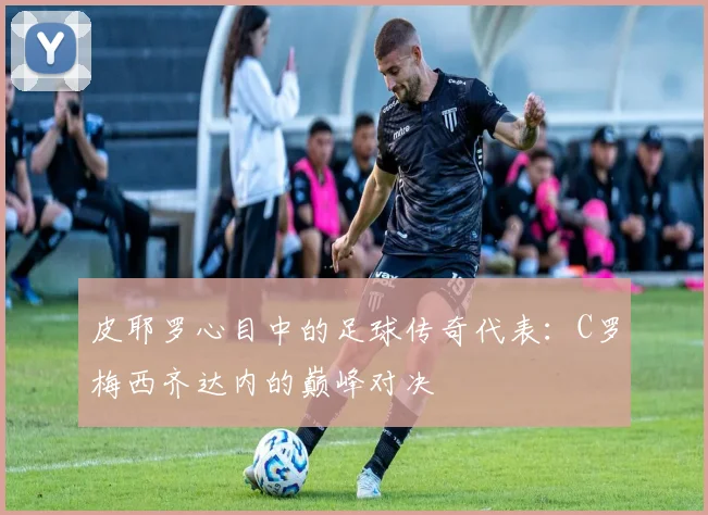 皮耶罗心目中的足球传奇代表：C罗梅西齐达内的巅峰对决