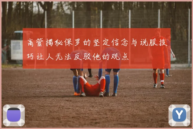 高管揭秘保罗的坚定信念与说服技巧让人无法反驳他的观点