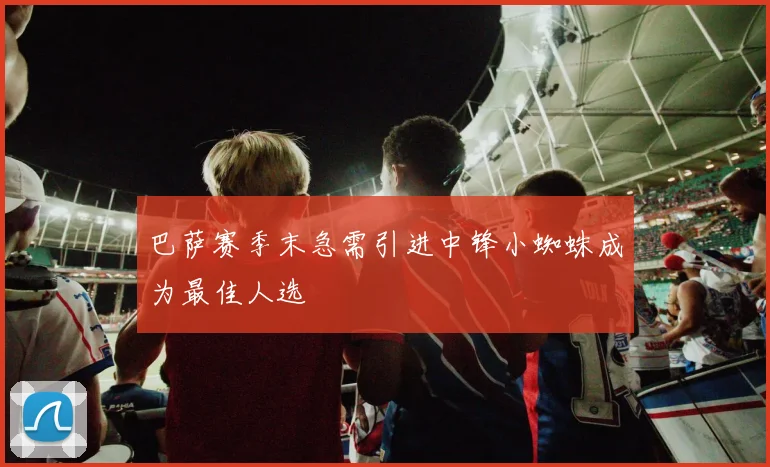 巴萨赛季末急需引进中锋小蜘蛛成为最佳人选