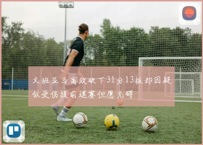 文班亚马高效砍下31分13板却因疑似受伤提前退赛但愿无碍